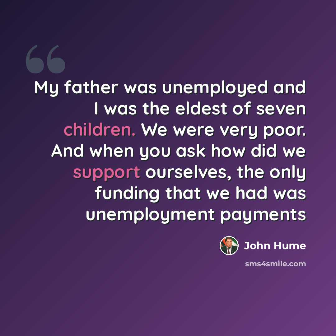 “My father was unemployed and I was the eldest of seven children. We were very poor. And when you ask how did we support ourselves, the only funding that we had was unemployment payments” quote by John Hume