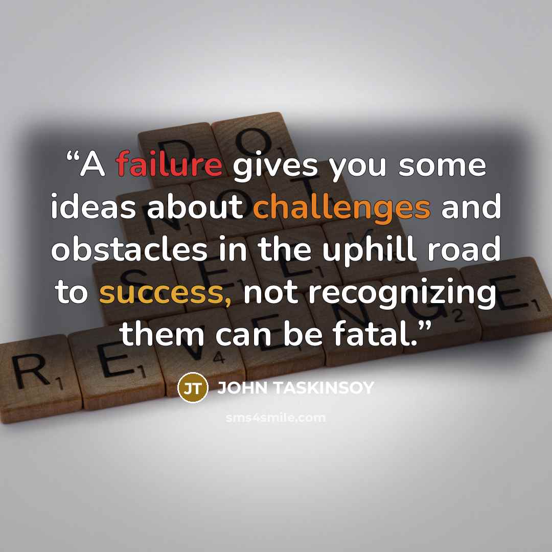 “A failure gives you some ideas about challenges and obstacles in the uphill road to success, not recognizing them can be fatal.” quote by JOHN TASKINSOY