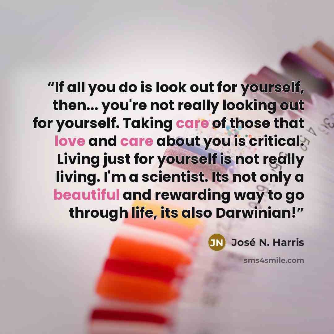 “If all you do is look out for yourself, then... you're not really looking out for yourself. Taking care of those that love and care about you is critical. Living just for yourself is not really living. I'm a scientist. Its not only a beautiful and rewarding way to go through life, its also…” quote by José N. Harris