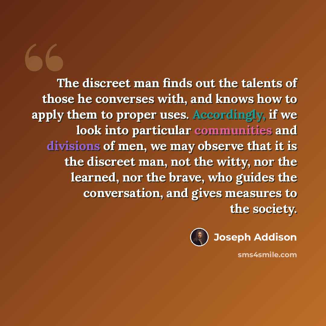 “The discreet man finds out the talents of those he converses with, and knows how to apply them to proper uses. Accordingly, if we look into particular communities and divisions of men, we may observe that it is the discreet man, not the witty, nor the learned, nor the brave, who guides the…” quote by Joseph Addison