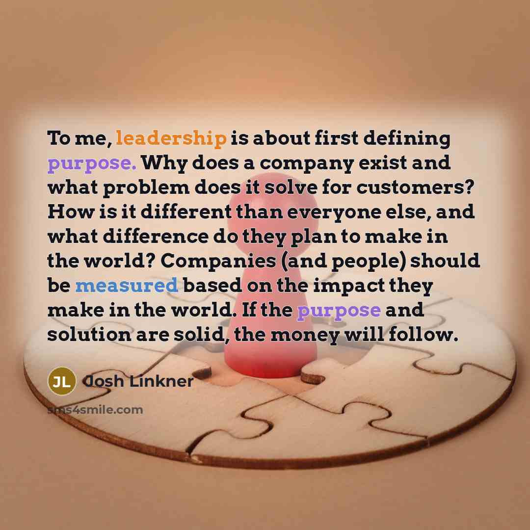 “To me, leadership is about first defining purpose. Why does a company exist and what problem does it solve for customers? How is it different than everyone else, and what difference do they plan to make in the world? Companies (and people) should be measured based on the impact they make in the…” quote by Josh Linkner
