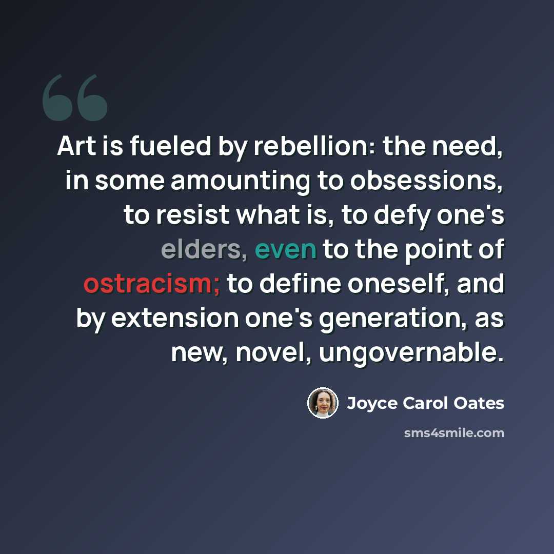 “Art is fueled by rebellion: the need, in some amounting to obsessions, to resist what is, to defy one's elders, even to the point of ostracism; to define oneself, and by extension one's generation, as new, novel, ungovernable.” quote by Joyce Carol Oates
