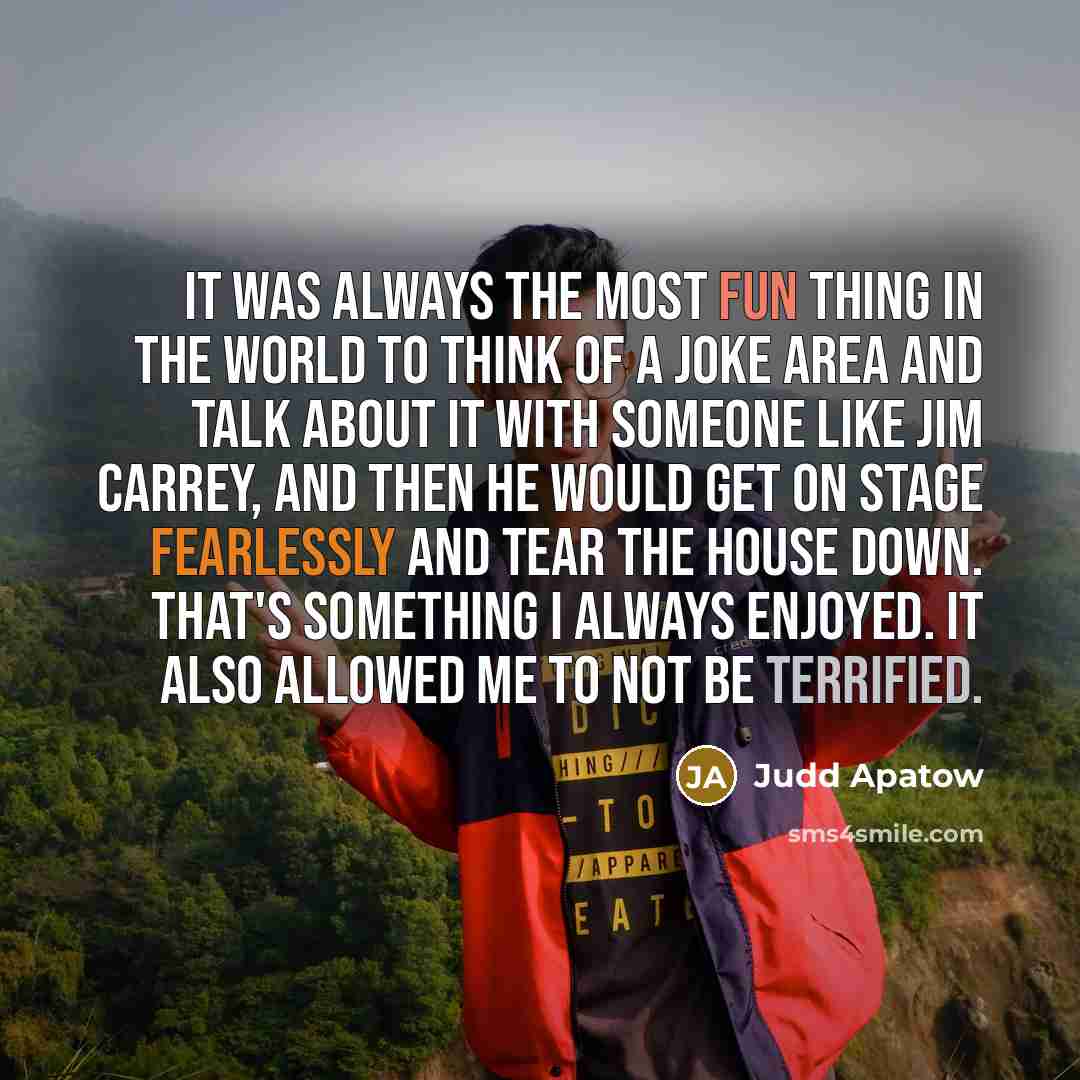 “It was always the most fun thing in the world to think of a joke area and talk about it with someone like Jim Carrey, and then he would get on stage fearlessly and tear the house down. That's something I always enjoyed. It also allowed me to not be terrified.” quote by Judd Apatow