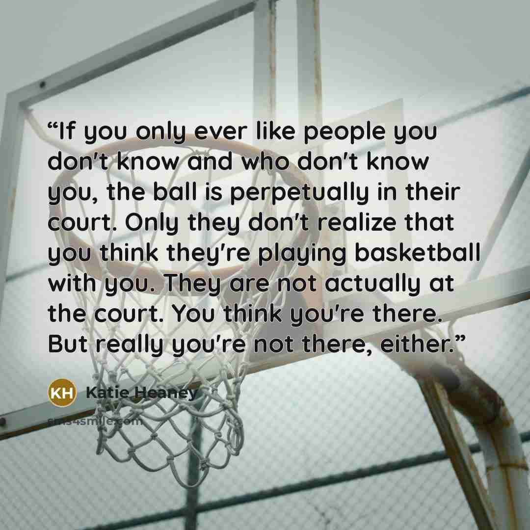 “If you only ever like people you don't know and who don't know you, the ball is perpetually in their court. Only they don't realize that you think they're playing basketball with you. They are not actually at the court. You think you're there. But really you're not there, either.” quote by Katie Heaney