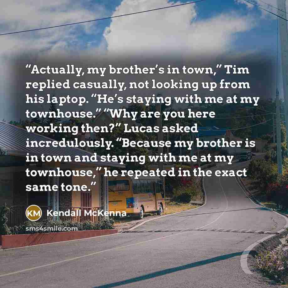 “Actually, my brother’s in town,” Tim replied casually, not looking up from his laptop. “He’s staying with me at my townhouse.” “Why are you here working then?” Lucas asked incredulously. “Because my brother is in town and staying with me at my townhouse,” he repeated in the exact same tone.” quote by Kendall McKenna