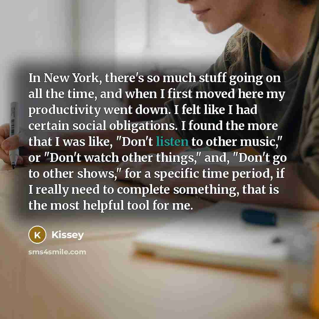 “In New York, there's so much stuff going on all the time, and when I first moved here my productivity went down. I felt like I had certain social obligations. I found the more that I was like, "Don't listen to other music," or "Don't watch other things," and, "Don't go to other shows," for a…” quote by Kissey