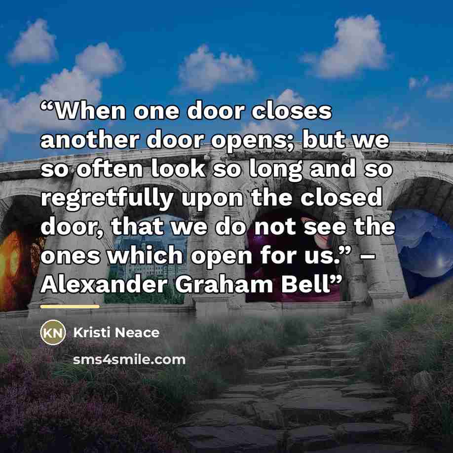 “When one door closes another door opens; but we so often look so long and so regretfully upon the closed door, that we do not see the ones which open for us.” – Alexander Graham Bell” quote by Kristi Neace
