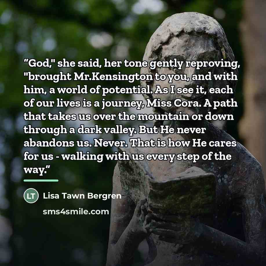 “God," she said, her tone gently reproving, "brought Mr.Kensington to you, and with him, a world of potential. As I see it, each of our lives is a journey, Miss Cora. A path that takes us over the mountain or down through a dark valley. But He never abandons us. Never. That is how He cares for us…” quote by Lisa Tawn Bergren