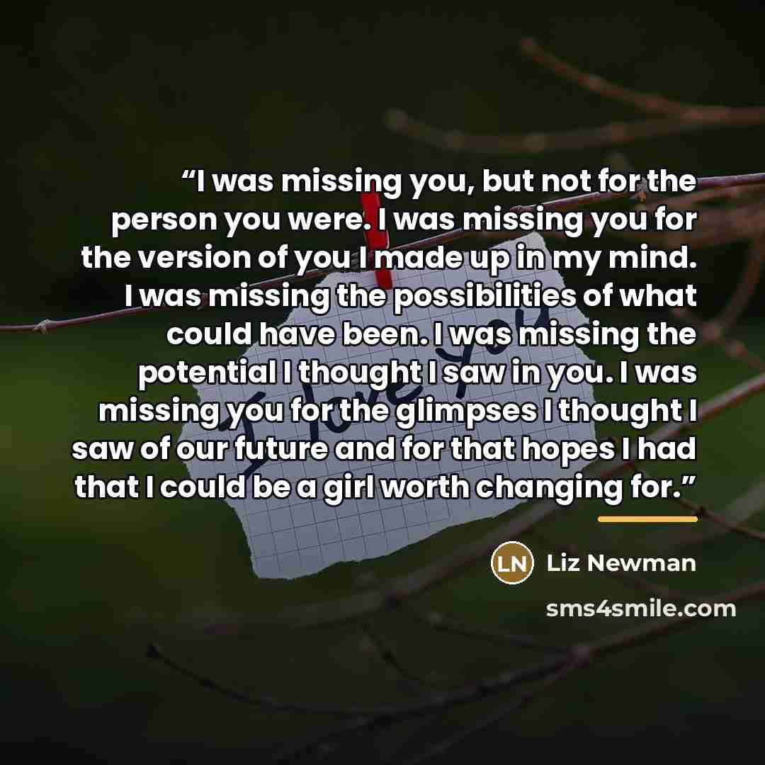 “I was missing you, but not for the person you were. I was missing you for the version of you I made up in my mind. I was missing the possibilities of what could have been. I was missing the potential I thought I saw in you. I was missing you for the glimpses I thought I saw of our future and for…” quote by Liz Newman