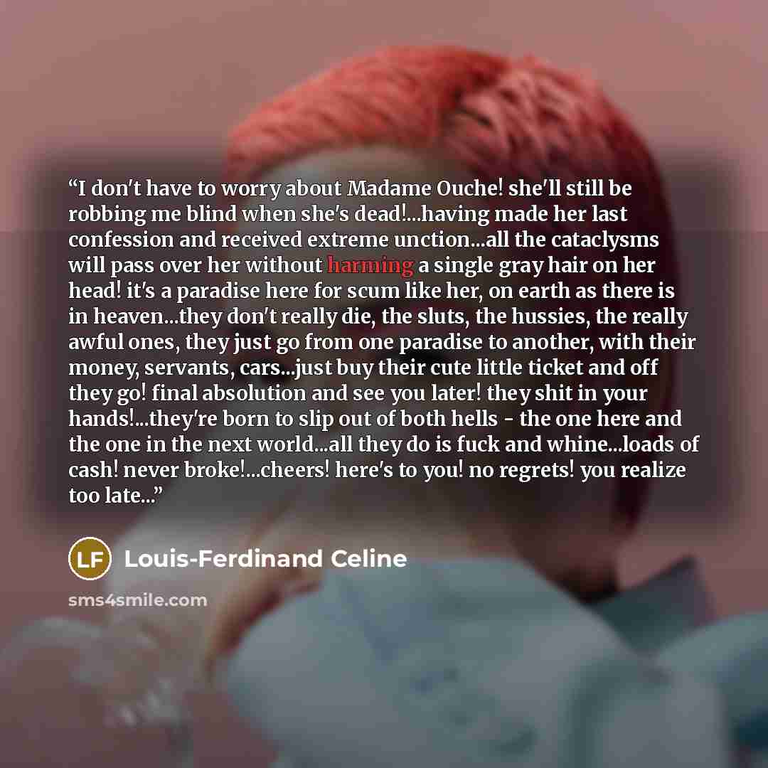 “I don't have to worry about Madame Ouche! she'll still be robbing me blind when she's dead!...having made her last confession and received extreme unction...all the cataclysms will pass over her without harming a single gray hair on her head! it's a paradise here for scum like her, on earth as…” quote by Louis-Ferdinand Céline
