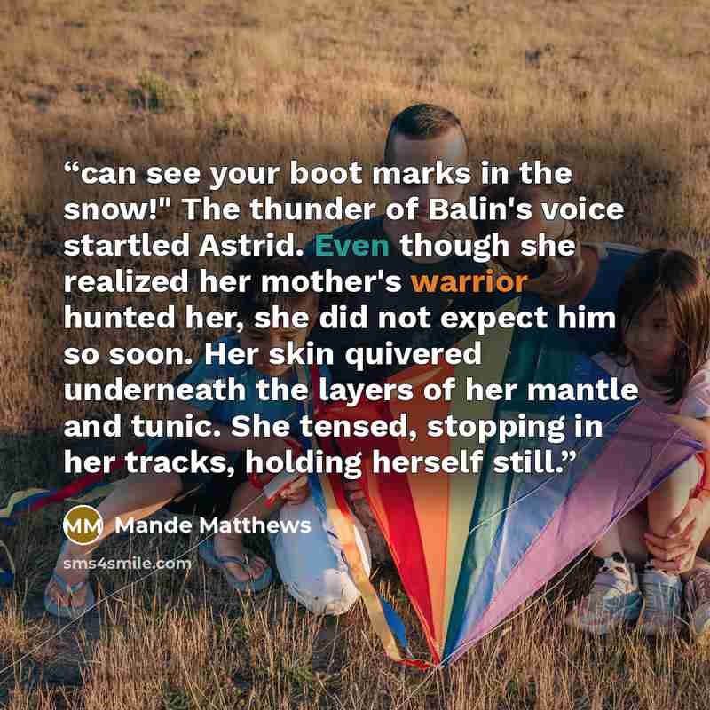“can see your boot marks in the snow!" The thunder of Balin's voice startled Astrid. Even though she realized her mother's warrior hunted her, she did not expect him so soon. Her skin quivered underneath the layers of her mantle and tunic. She tensed, stopping in her tracks, holding herself still.” quote by Mande Matthews