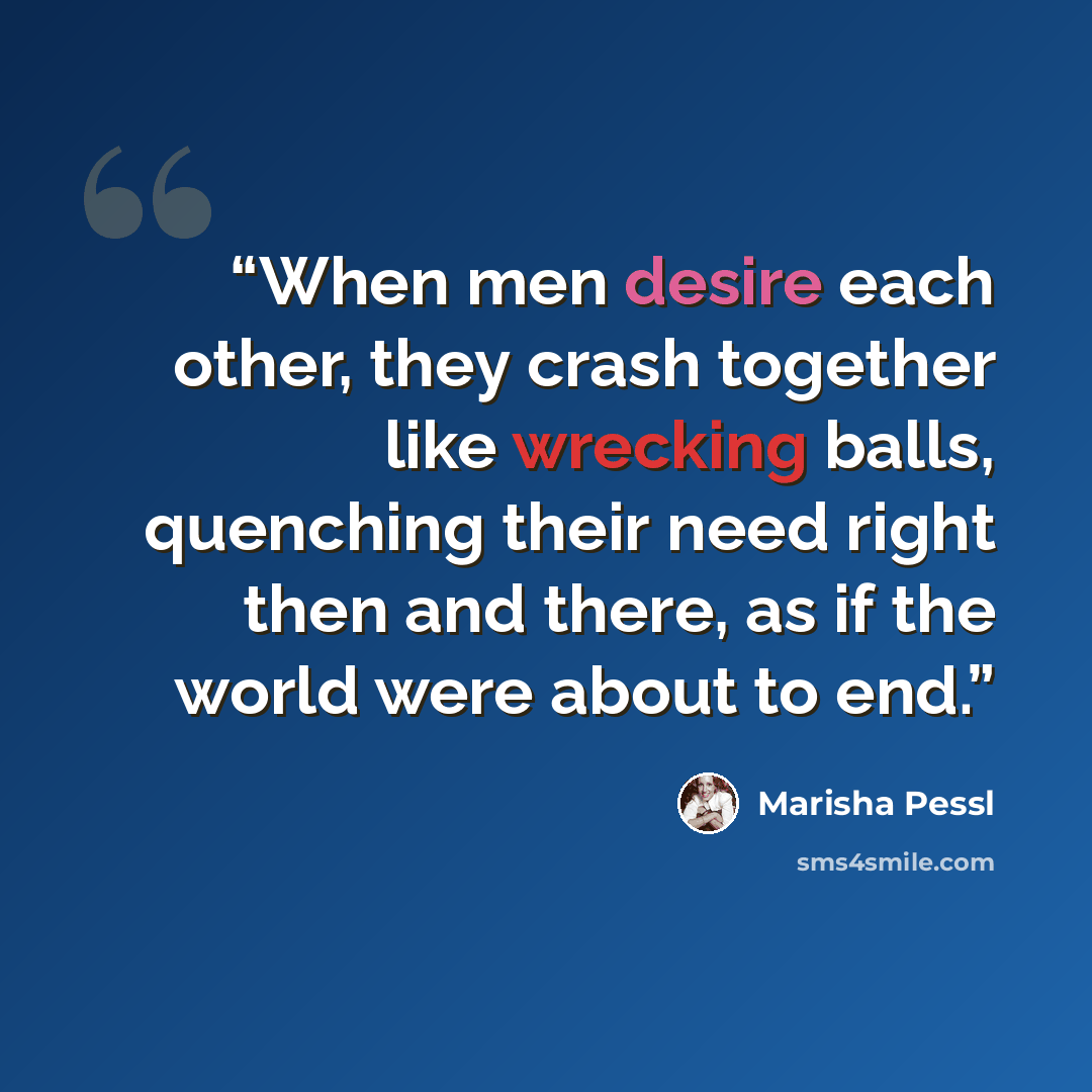“When men desire each other, they crash together like wrecking balls, quenching their need right then and there, as if the world were about to end.” quote by Marisha Pessl