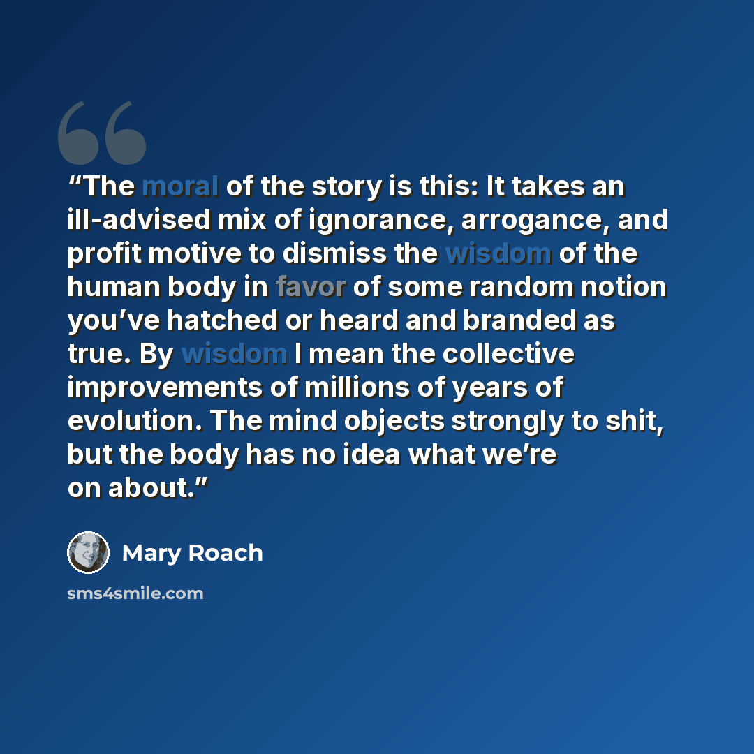 “The moral of the story is this: It takes an ill-advised mix of ignorance, arrogance, and profit motive to dismiss the wisdom of the human body in favor of some random notion you’ve hatched or heard and branded as true. By wisdom I mean the collective improvements of millions of years of evolution…” quote by Mary Roach