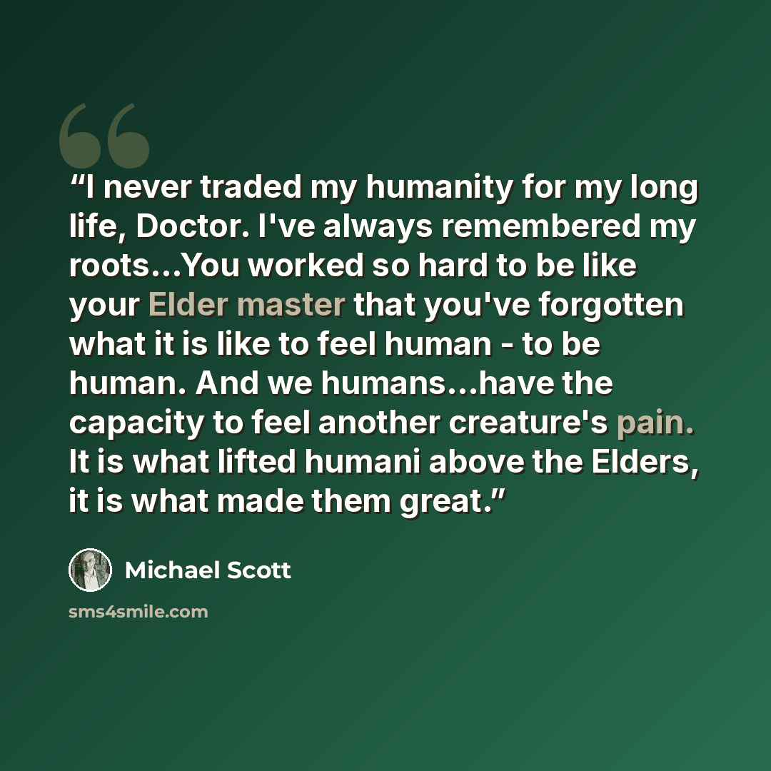 “I never traded my humanity for my long life, Doctor. I've always remembered my roots…You worked so hard to be like your Elder master that you've forgotten what it is like to feel human - to be human. And we humans...have the capacity to feel another creature's pain. It is what lifted humani above…” quote by Michael Scott