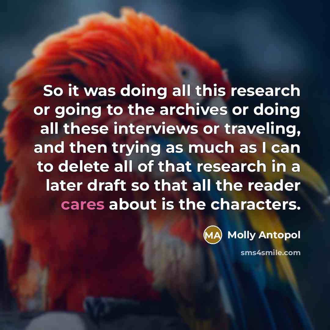 “So it was doing all this research or going to the archives or doing all these interviews or traveling, and then trying as much as I can to delete all of that research in a later draft so that all the reader cares about is the characters.” quote by Molly Antopol