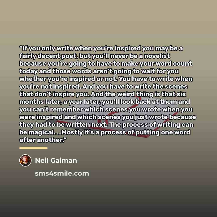 “If you only write when you’re inspired you may be a fairly decent poet, but you’ll never be a novelist because you’re going to have to make your word count today and those words aren’t going to wait for you whether you’re inspired or not. You have to write when you’re not inspired. And you have to…” quote by Neil Gaiman