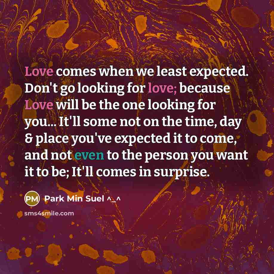 “Love comes when we least expected. Don't go looking for love; because Love will be the one looking for you... It'll some not on the time, day & place you've expected it to come, and not even to the person you want it to be; It'll comes in surprise.” quote by Park Min Suel ^_^