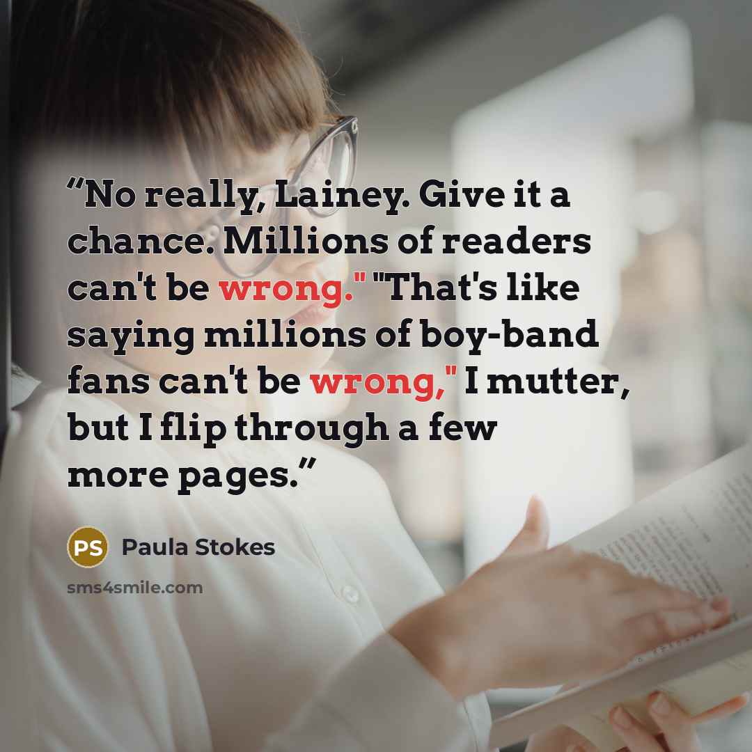 “No really, Lainey. Give it a chance. Millions of readers can't be wrong." "That's like saying millions of boy-band fans can't be wrong," I mutter, but I flip through a few more pages.” quote by Paula Stokes