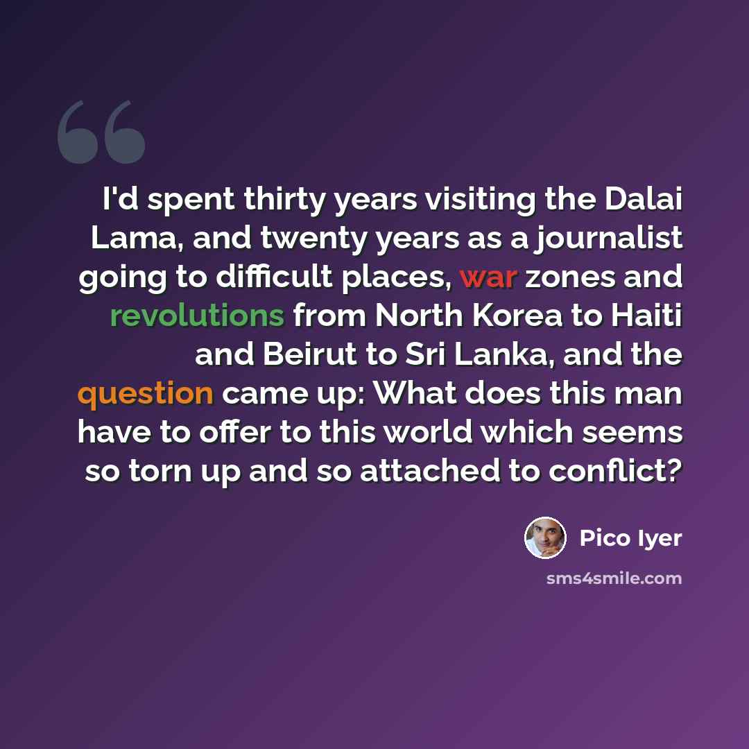 “I'd spent thirty years visiting the Dalai Lama, and twenty years as a journalist going to difficult places, war zones and revolutions from North Korea to Haiti and Beirut to Sri Lanka, and the question came up: What does this man have to offer to this world which seems so torn up and so attached…” quote by Pico Iyer