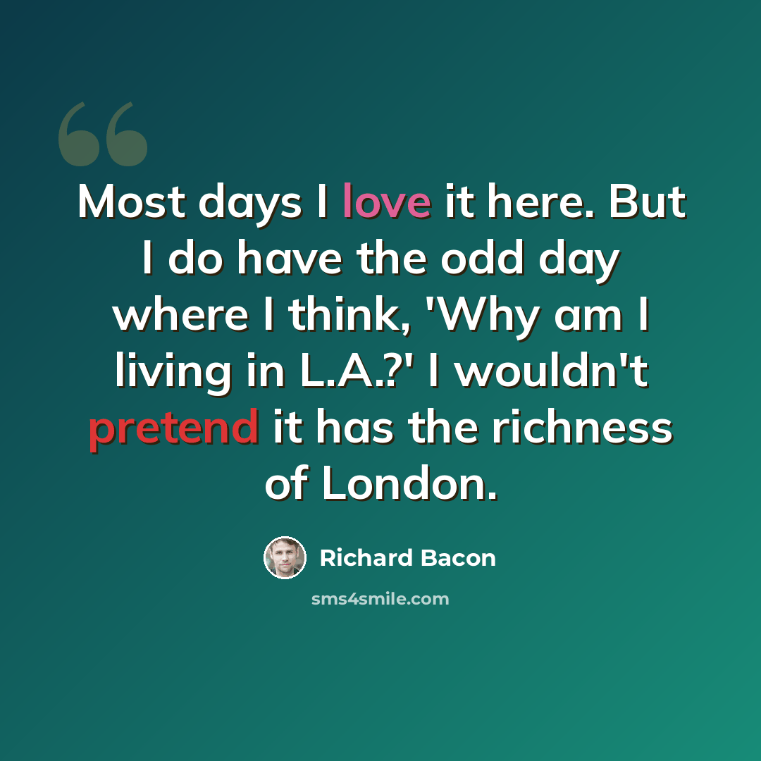 “Most days I love it here. But I do have the odd day where I think, 'Why am I living in L.A.?' I wouldn't pretend it has the richness of London.” quote by Richard Bacon