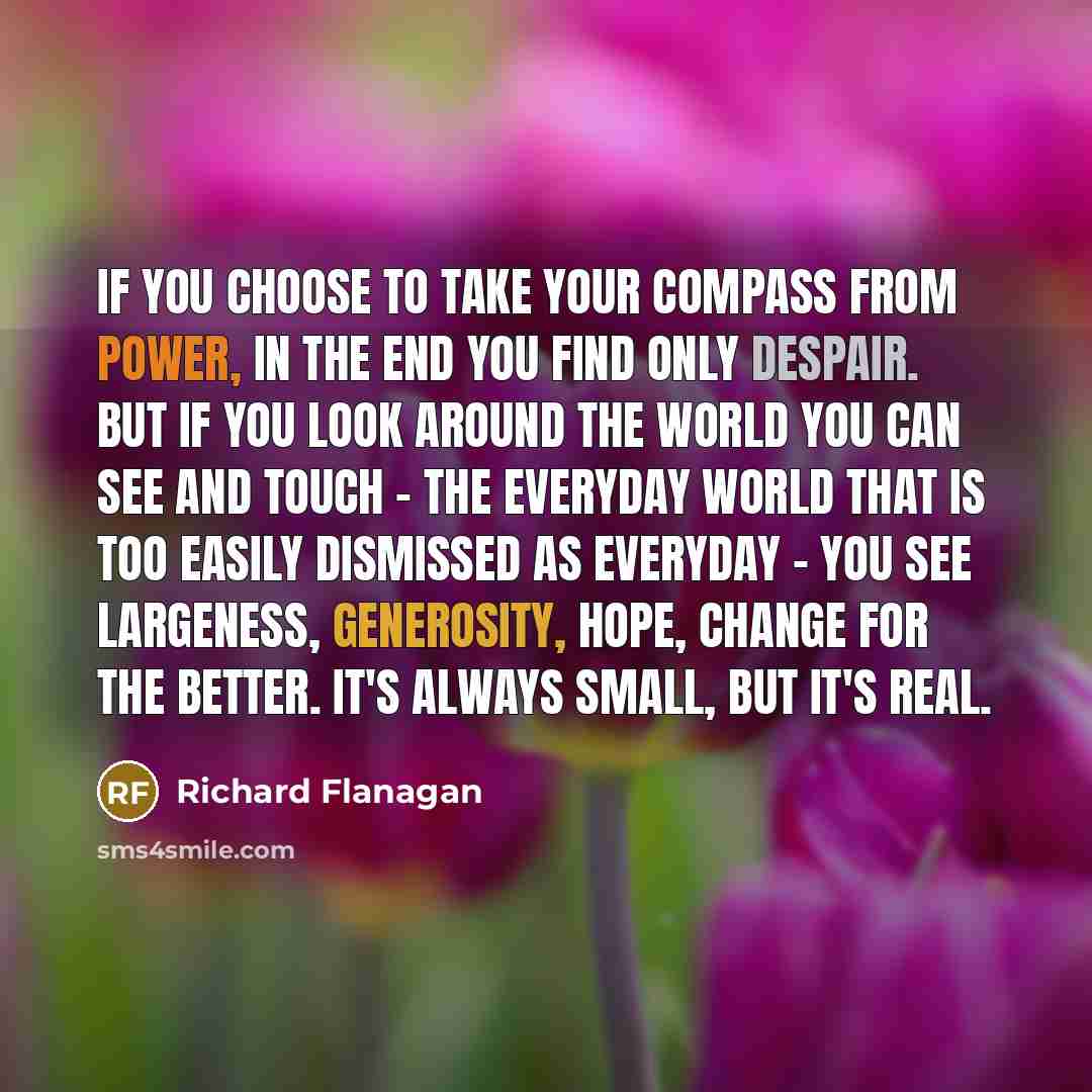 “If you choose to take your compass from power, in the end you find only despair. But if you look around the world you can see and touch - the everyday world that is too easily dismissed as everyday - you see largeness, generosity, hope, change for the better. It's always small, but it's real.” quote by Richard Flanagan
