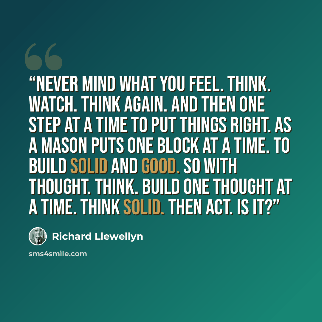 “Never mind what you feel. Think. Watch. Think again. And then one step at a time to put things right. As a mason puts one block at a time. To build solid and good. So with thought. Think. Build one thought at a time. Think solid. Then act. Is it?” quote by Richard Llewellyn