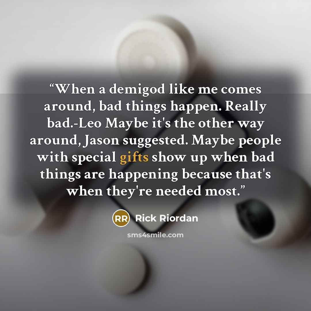 “When a demigod like me comes around, bad things happen. Really bad.-Leo Maybe it's the other way around, Jason suggested. Maybe people with special gifts show up when bad things are happening because that's when they're needed most.” quote by Rick Riordan