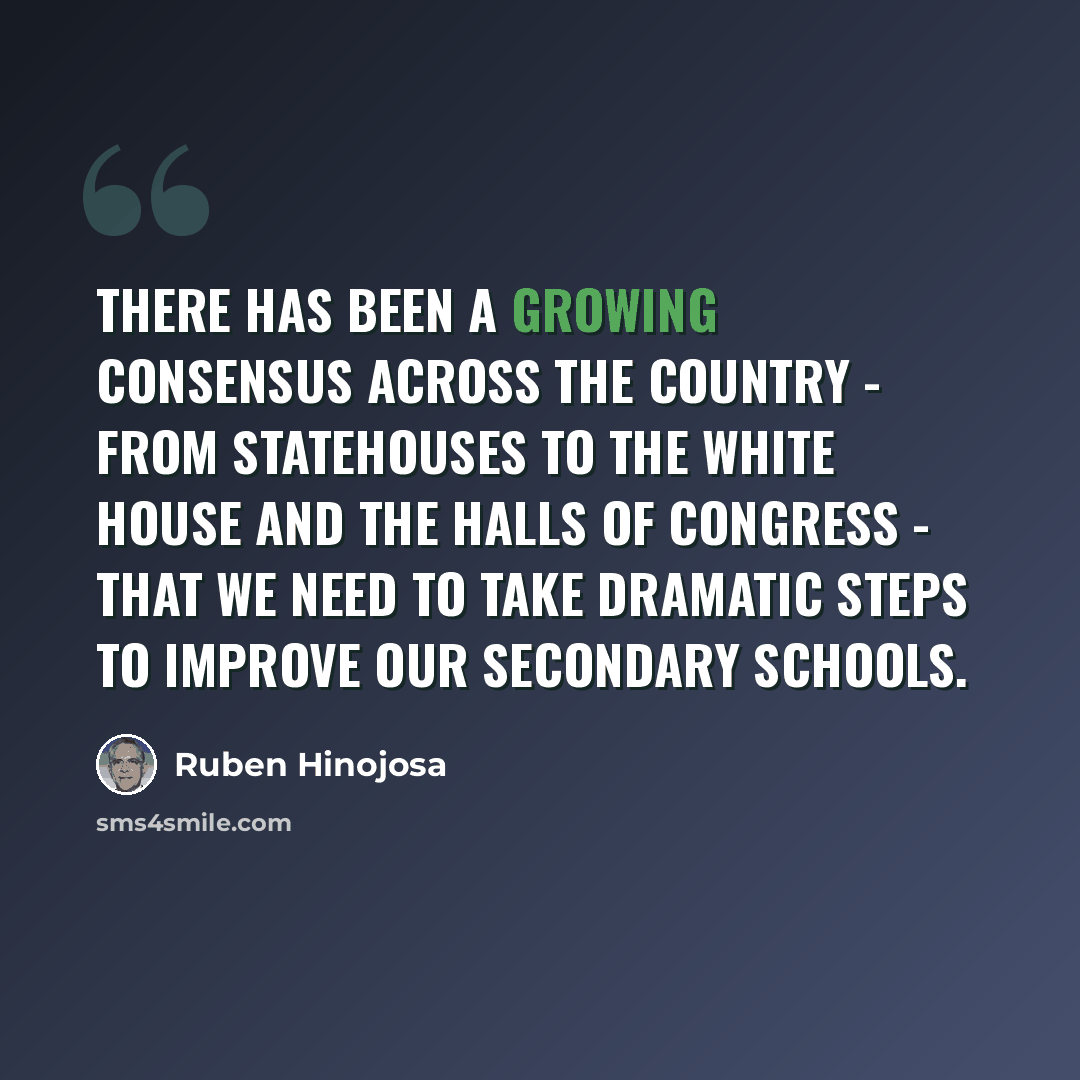 “There has been a growing consensus across the country - from statehouses to the White House and the halls of Congress - that we need to take dramatic steps to improve our secondary schools.” quote by Ruben Hinojosa