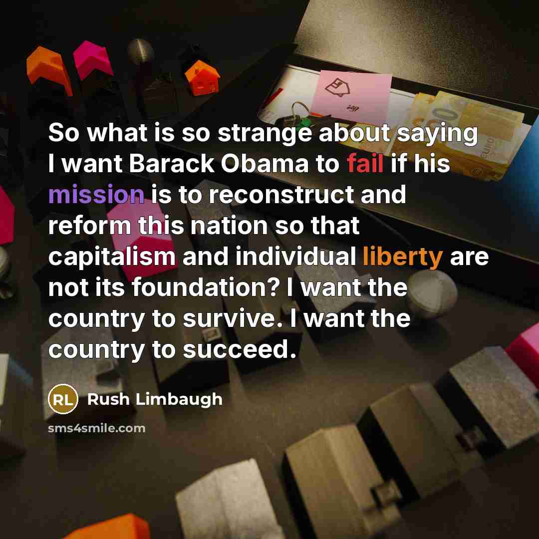 “So what is so strange about saying I want Barack Obama to fail if his mission is to reconstruct and reform this nation so that capitalism and individual liberty are not its foundation? I want the country to survive. I want the country to succeed.” quote by Rush Limbaugh
