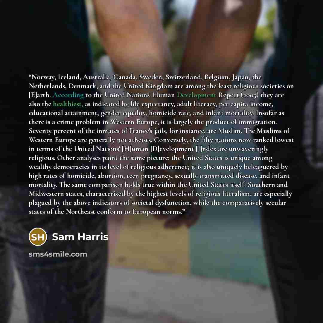 “Norway, Iceland, Australia, Canada, Sweden, Switzerland, Belgium, Japan, the Netherlands, Denmark, and the United Kingdom are among the least religious societies on [E]arth. According to the United Nations' Human Development Report (2005) they are also the healthiest, as indicated by life…” quote by Sam Harris