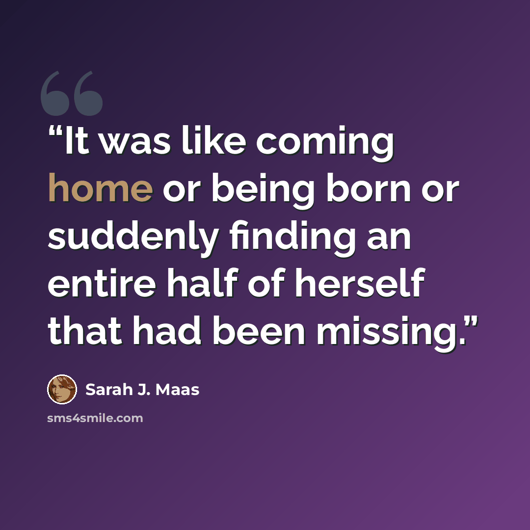 “It was like coming home or being born or suddenly finding an entire half of herself that had been missing.” quote by Sarah J. Maas