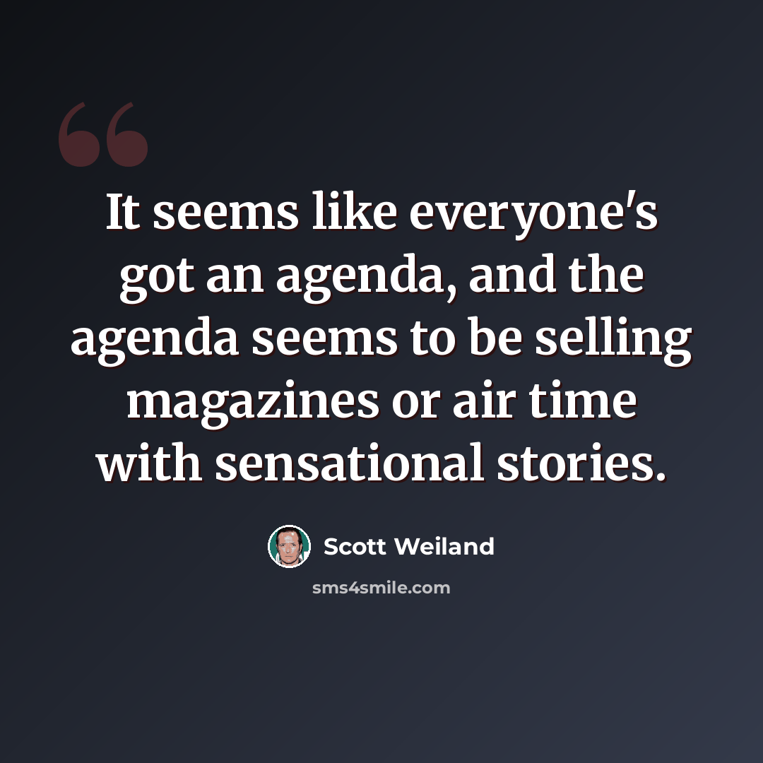 “It seems like everyone's got an agenda, and the agenda seems to be selling magazines or air time with sensational stories.” quote by Scott Weiland