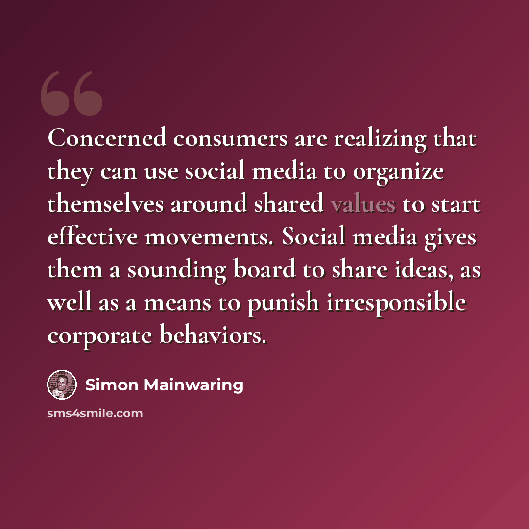 “Concerned consumers are realizing that they can use social media to organize themselves around shared values to start effective movements. Social media gives them a sounding board to share ideas, as well as a means to punish irresponsible corporate behaviors.” quote by Simon Mainwaring