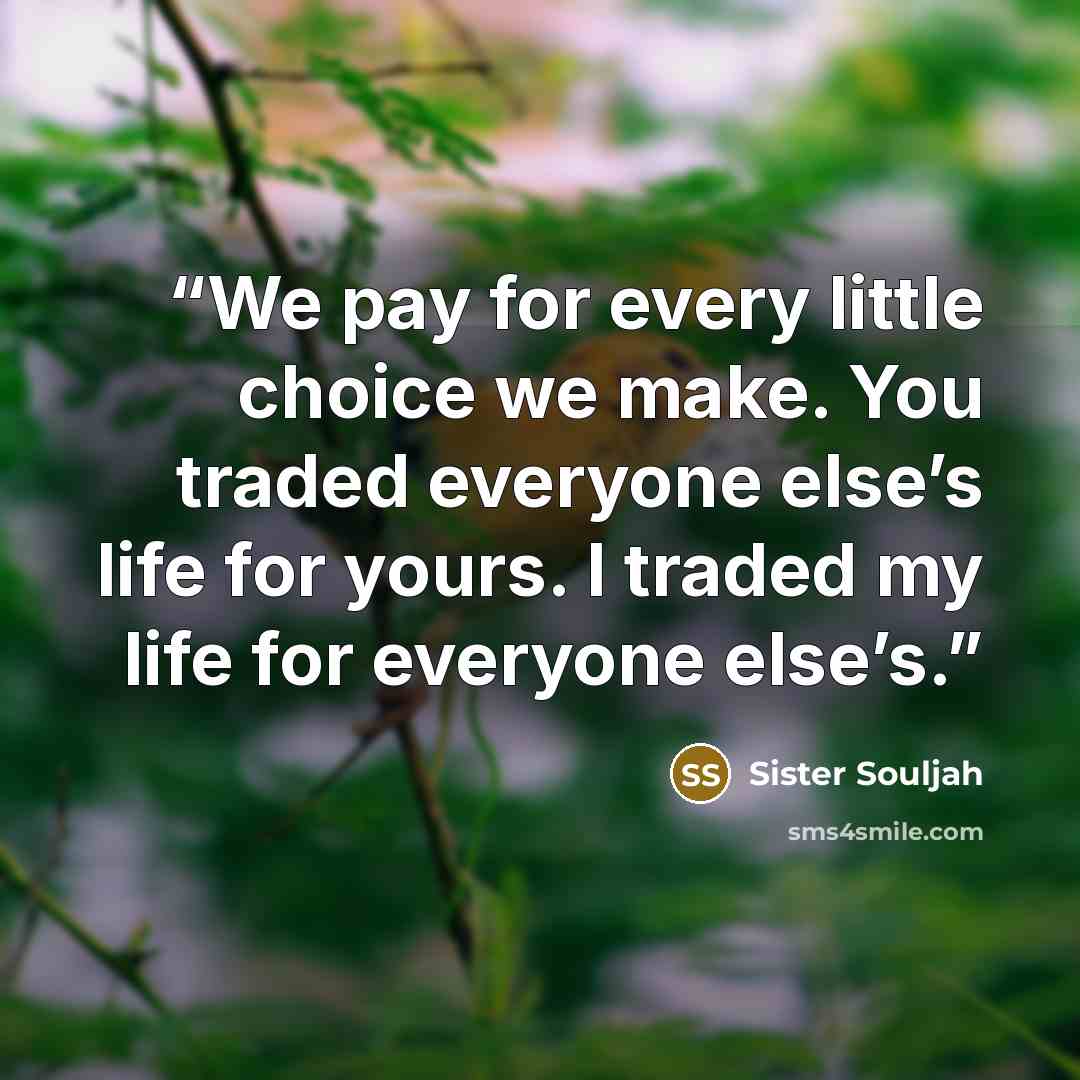 “We pay for every little choice we make. You traded everyone else’s life for yours. I traded my life for everyone else’s.” quote by Sister Souljah
