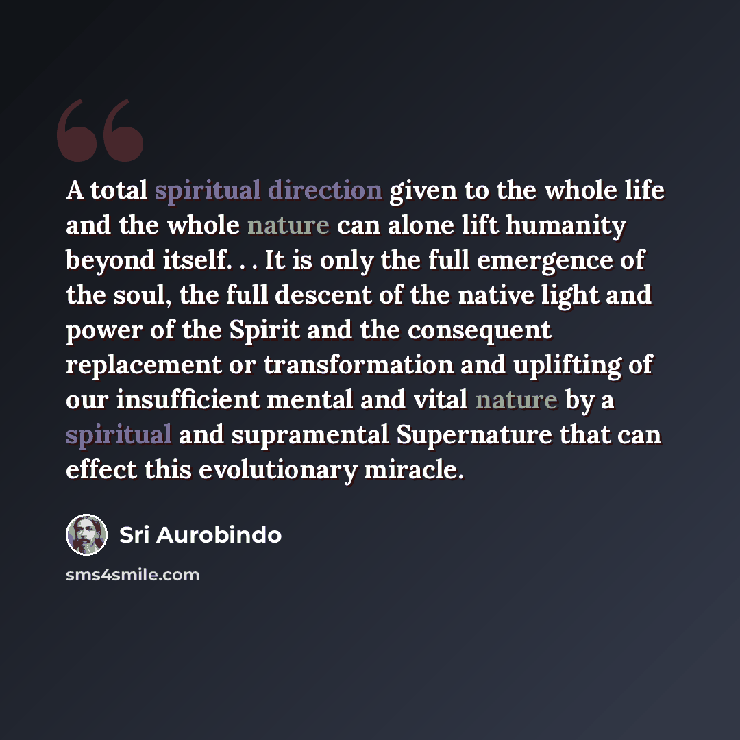 “A total spiritual direction given to the whole life and the whole nature can alone lift humanity beyond itself. . . It is only the full emergence of the soul, the full descent of the native light and power of the Spirit and the consequent replacement or transformation and uplifting of our…” quote by Sri Aurobindo