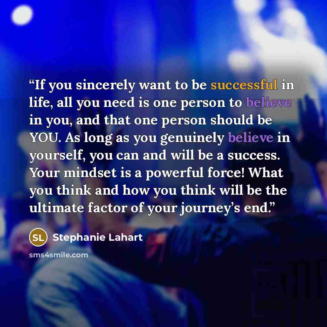 “If you sincerely want to be successful in life, all you need is one person to believe in you, and that one person should be YOU. As long as you genuinely believe in yourself, you can and will be a success. Your mindset is a powerful force! What you think and how you think will be the ultimate…” quote by Stephanie Lahart