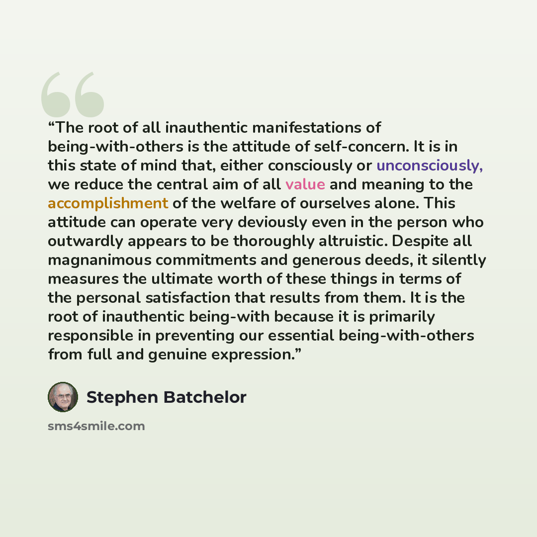 “The root of all inauthentic manifestations of being-with-others is the attitude of self-concern. It is in this state of mind that, either consciously or unconsciously, we reduce the central aim of all value and meaning to the accomplishment of the welfare of ourselves alone. This attitude can…” quote by Stephen Batchelor