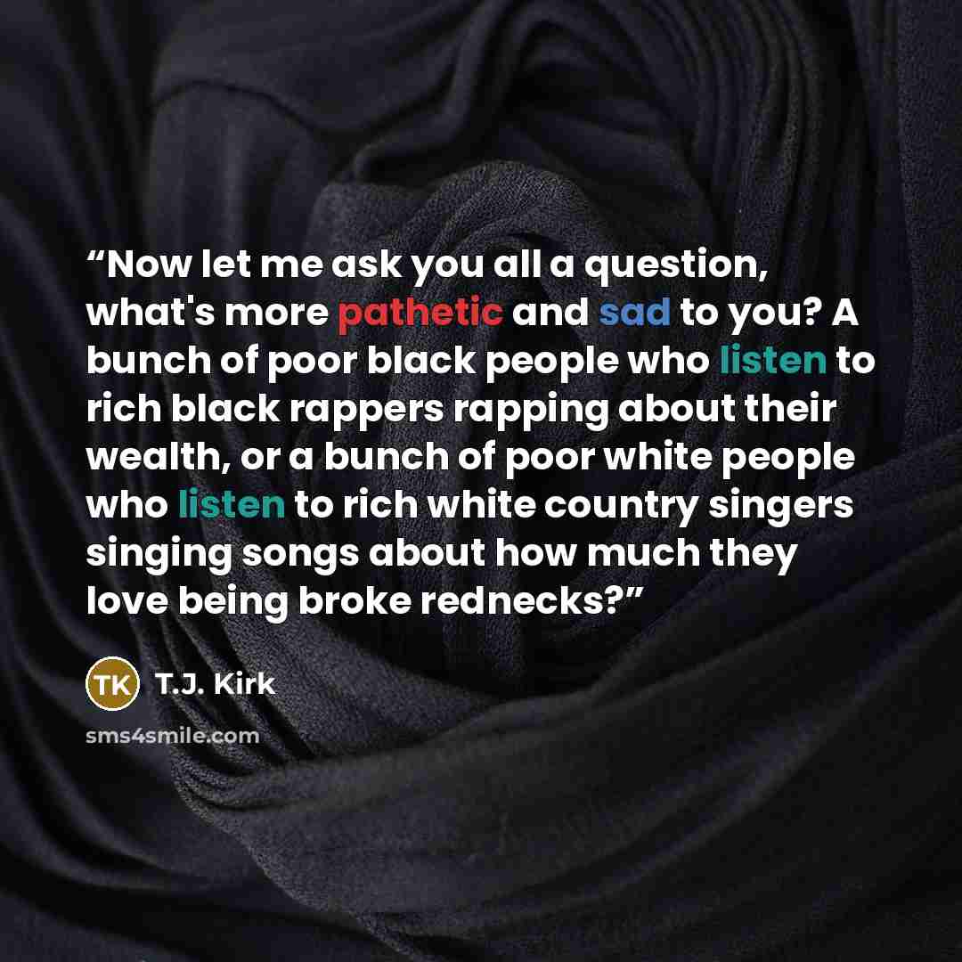 “Now let me ask you all a question, what's more pathetic and sad to you? A bunch of poor black people who listen to rich black rappers rapping about their wealth, or a bunch of poor white people who listen to rich white country singers singing songs about how much they love being broke rednecks?” quote by T.J. Kirk