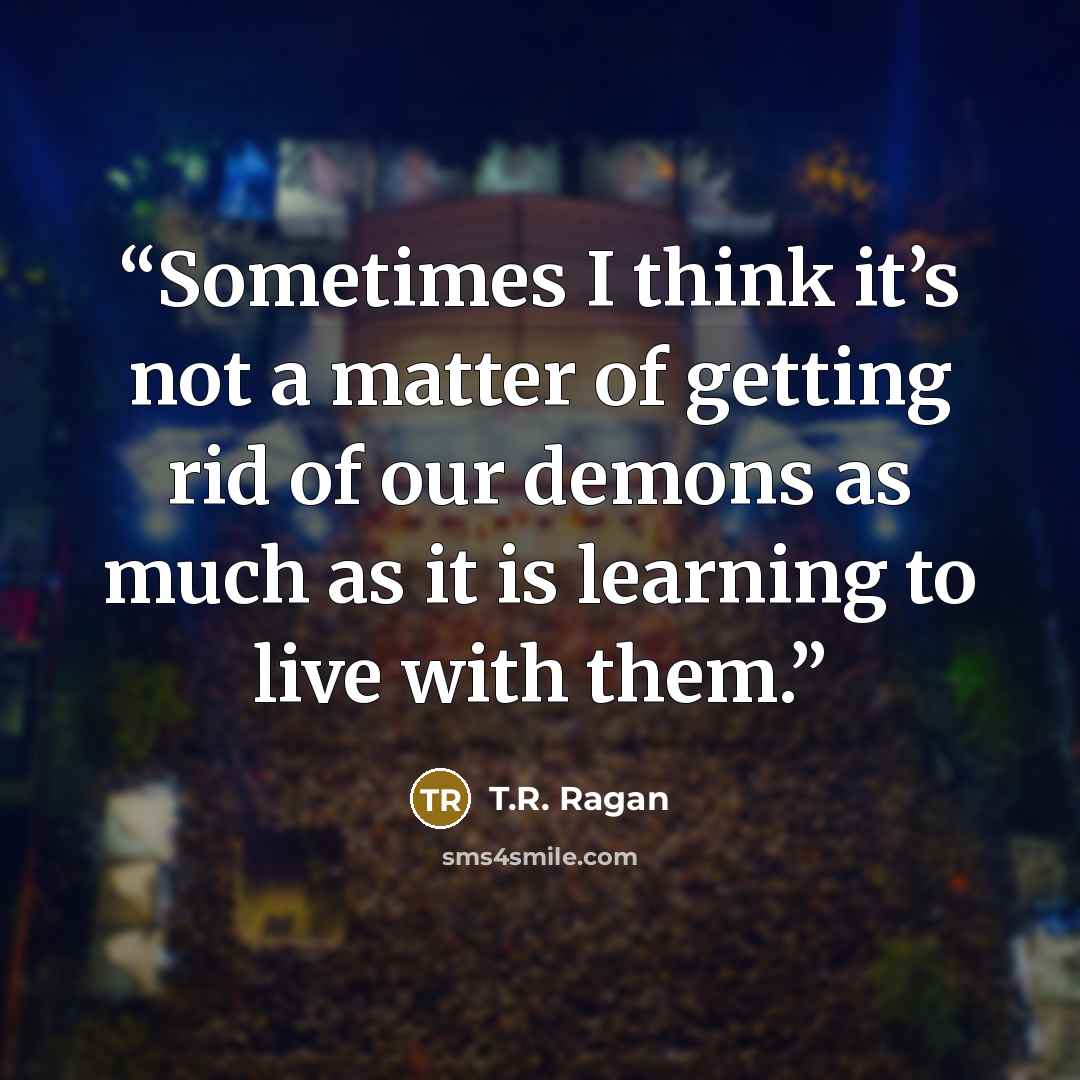“Sometimes I think it’s not a matter of getting rid of our demons as much as it is learning to live with them.” quote by T.R. Ragan