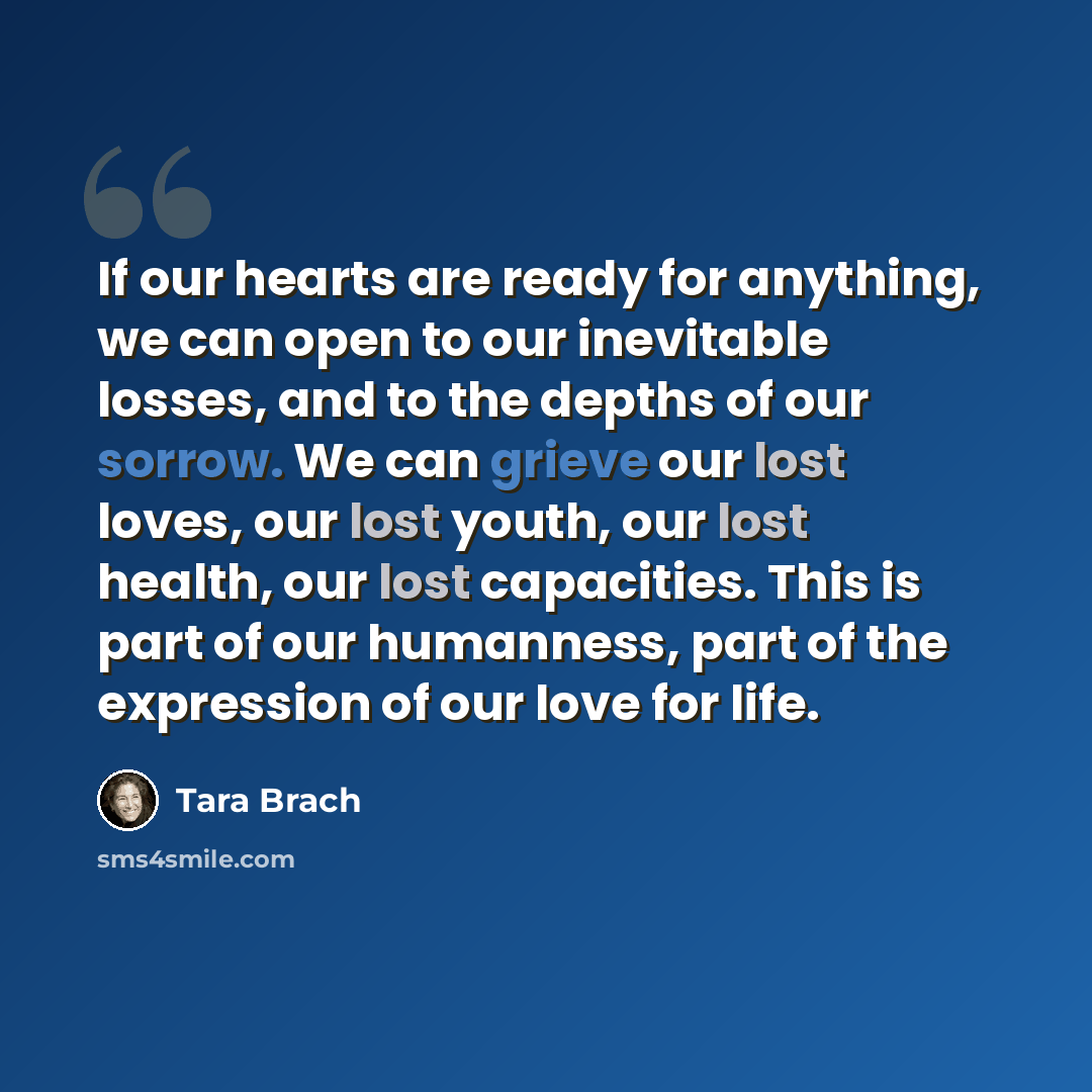 “If our hearts are ready for anything, we can open to our inevitable losses, and to the depths of our sorrow. We can grieve our lost loves, our lost youth, our lost health, our lost capacities. This is part of our humanness, part of the expression of our love for life.” quote by Tara Brach
