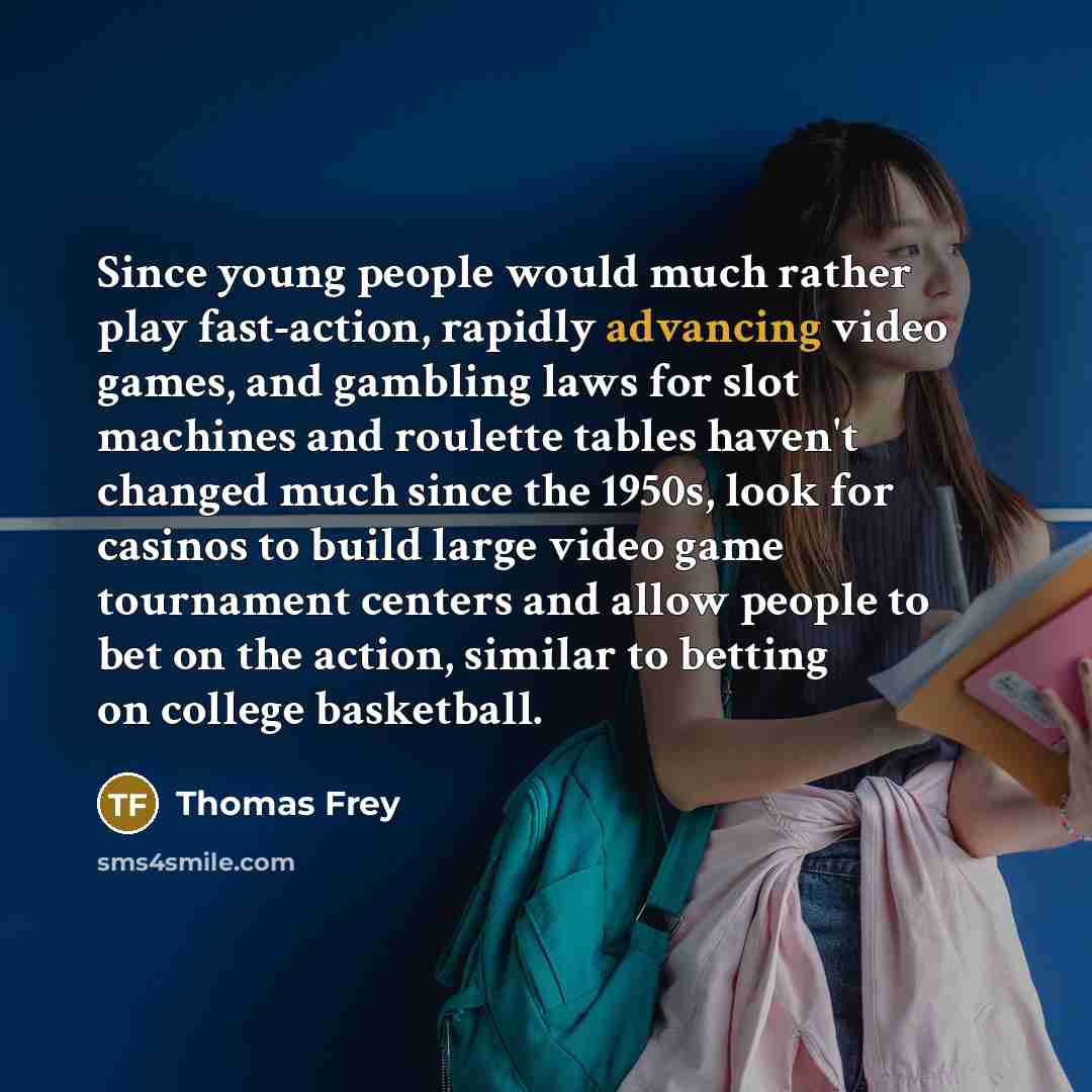 “Since young people would much rather play fast-action, rapidly advancing video games, and gambling laws for slot machines and roulette tables haven't changed much since the 1950s, look for casinos to build large video game tournament centers and allow people to bet on the action, similar to…” quote by Thomas Frey