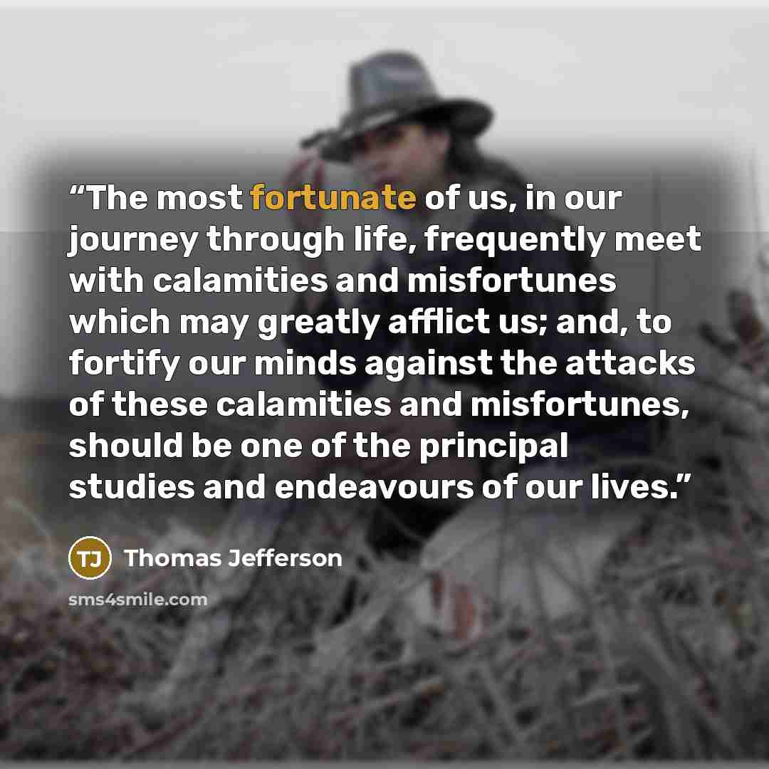 “The most fortunate of us, in our journey through life, frequently meet with calamities and misfortunes which may greatly afflict us; and, to fortify our minds against the attacks of these calamities and misfortunes, should be one of the principal studies and endeavours of our lives.” quote by Thomas Jefferson