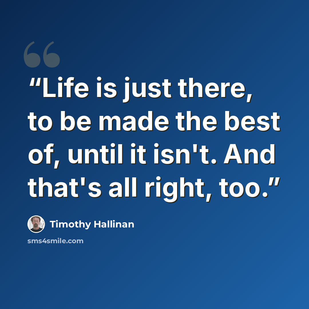 “Life is just there, to be made the best of, until it isn't. And that's all right, too.” quote by Timothy Hallinan
