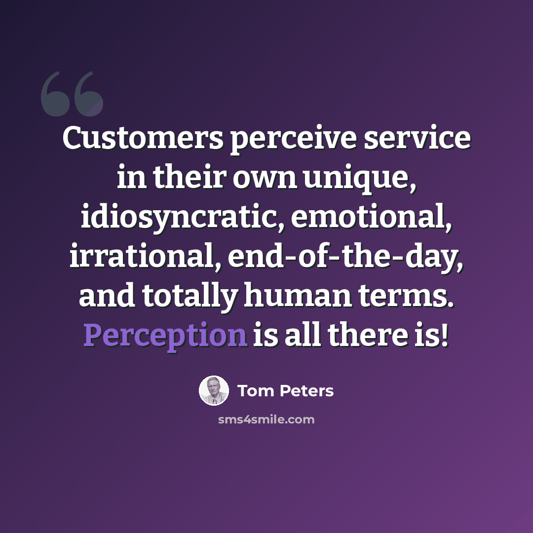“Customers perceive service in their own unique, idiosyncratic, emotional, irrational, end-of-the-day, and totally human terms. Perception is all there is!” quote by Tom Peters