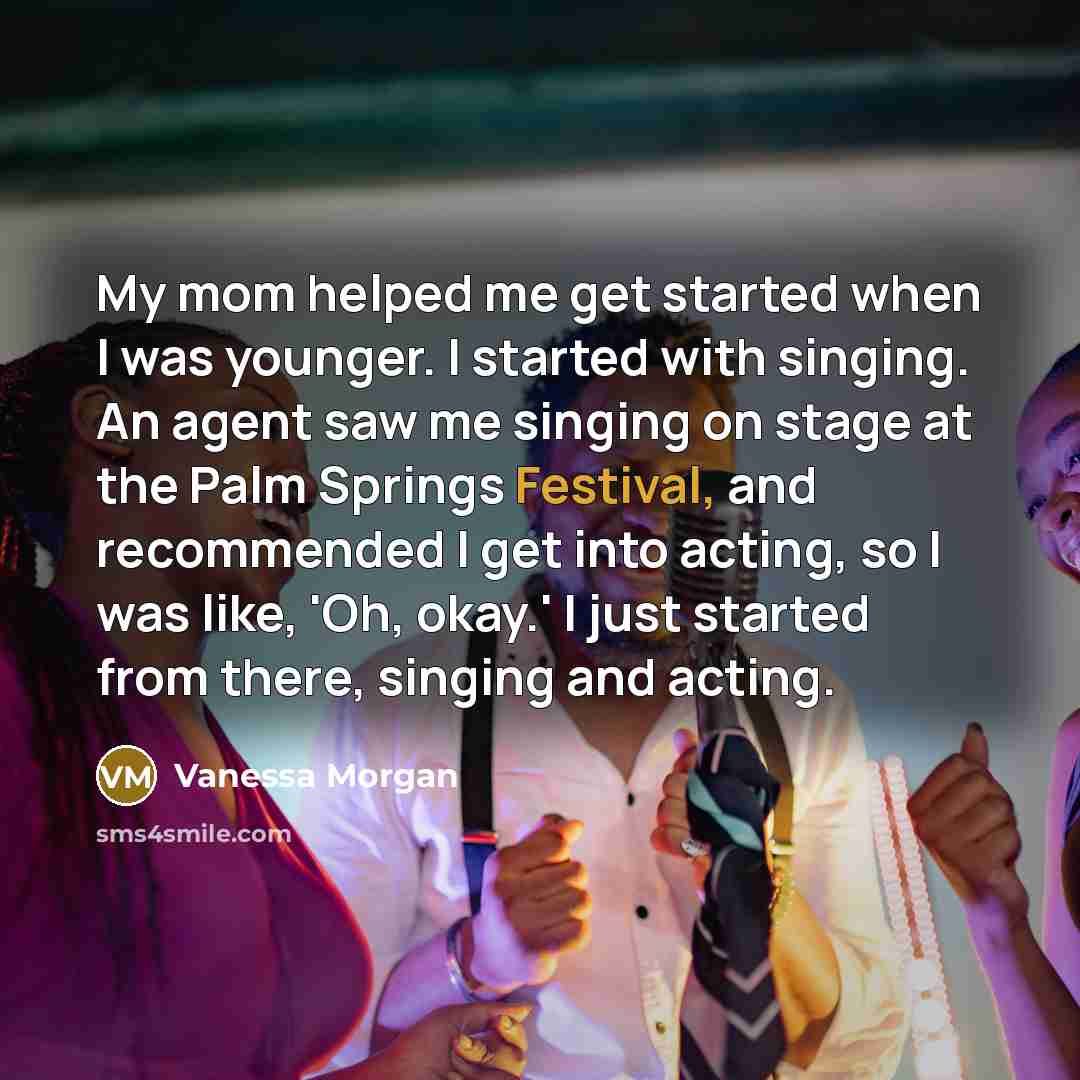 “My mom helped me get started when I was younger. I started with singing. An agent saw me singing on stage at the Palm Springs Festival, and recommended I get into acting, so I was like, 'Oh, okay.' I just started from there, singing and acting.” quote by Vanessa Morgan