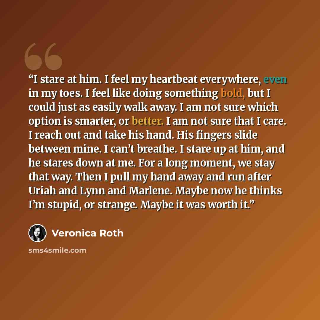 “I stare at him. I feel my heartbeat everywhere, even in my toes. I feel like doing something bold, but I could just as easily walk away. I am not sure which option is smarter, or better. I am not sure that I care. I reach out and take his hand. His fingers slide between mine. I can’t breathe. I…” quote by Veronica Roth