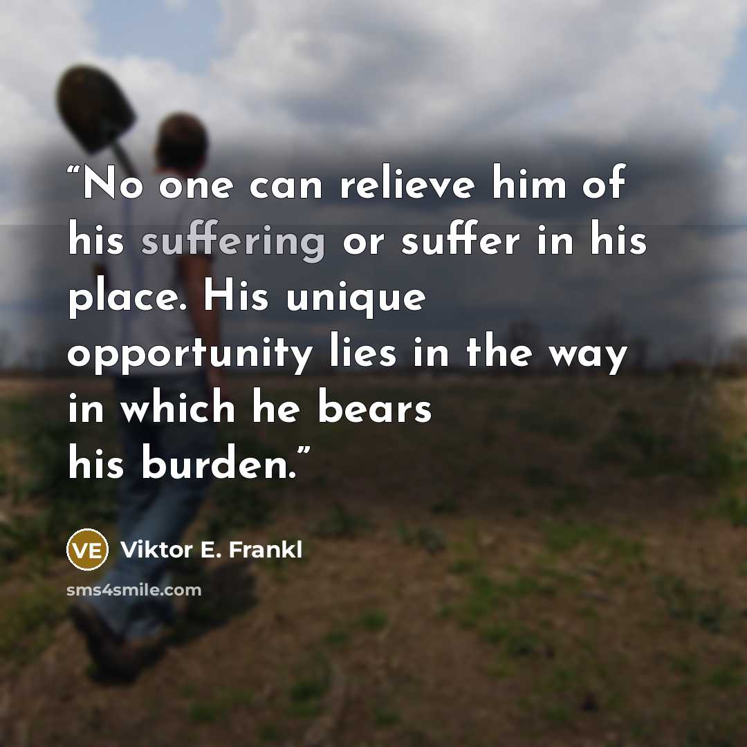 “No one can relieve him of his suffering or suffer in his place. His unique opportunity lies in the way in which he bears his burden.” quote by Viktor E. Frankl
