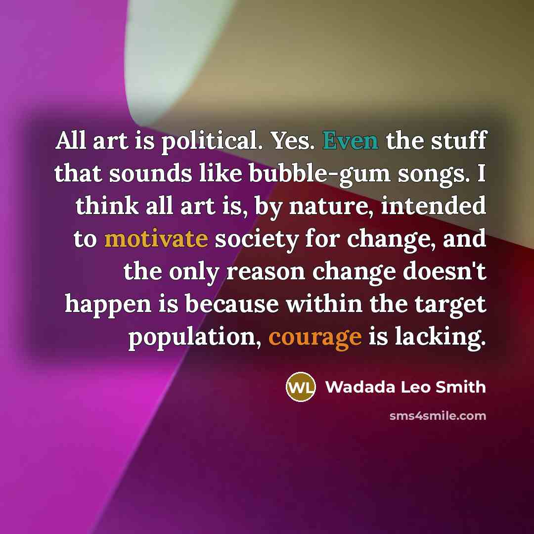 “All art is political. Yes. Even the stuff that sounds like bubble-gum songs. I think all art is, by nature, intended to motivate society for change, and the only reason change doesn't happen is because within the target population, courage is lacking.” quote by Wadada Leo Smith
