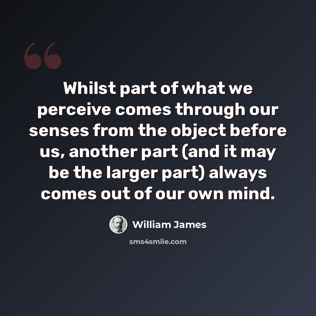 “Whilst part of what we perceive comes through our senses from the object before us, another part (and it may be the larger part) always comes out of our own mind.” quote by William James