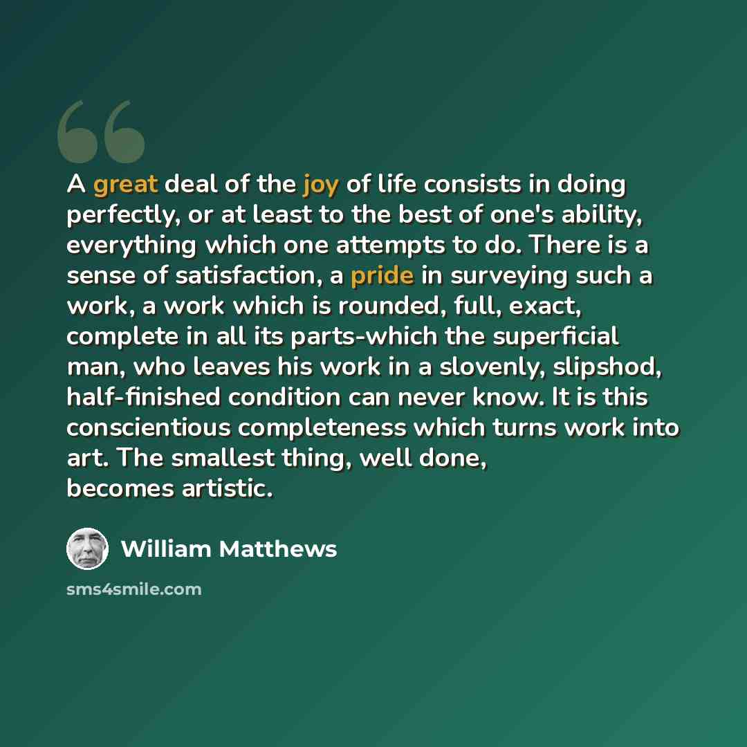 “A great deal of the joy of life consists in doing perfectly, or at least to the best of one's ability, everything which one attempts to do. There is a sense of satisfaction, a pride in surveying such a work, a work which is rounded, full, exact, complete in all its parts-which the superficial man…” quote by William Matthews